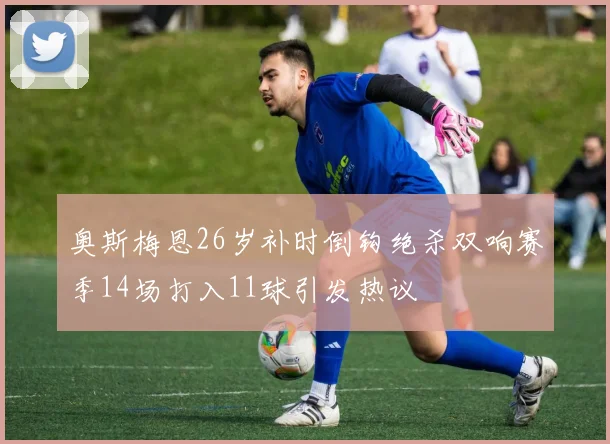 奥斯梅恩26岁补时倒钩绝杀双响赛季14场打入11球引发热议