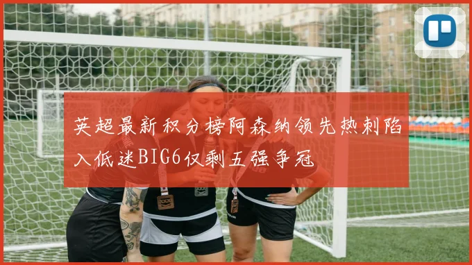 英超最新积分榜阿森纳领先热刺陷入低迷BIG6仅剩五强争冠