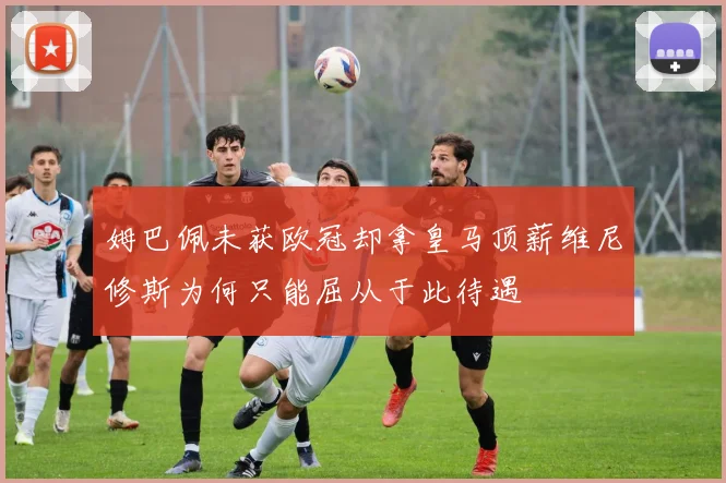 姆巴佩未获欧冠却拿皇马顶薪维尼修斯为何只能屈从于此待遇