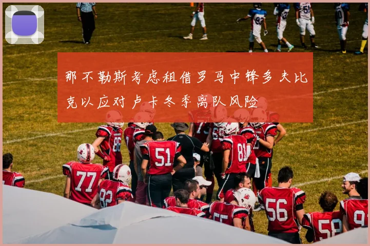 那不勒斯考虑租借罗马中锋多夫比克以应对卢卡冬季离队风险