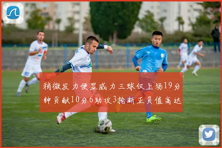 稍微发力便显威力三球仅上场19分钟贡献10分6助攻3抢断正负值高达22