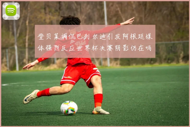 登贝莱调侃巴列尔迪引发阿根廷媒体强烈反应世界杯决赛阴影仍在吗
