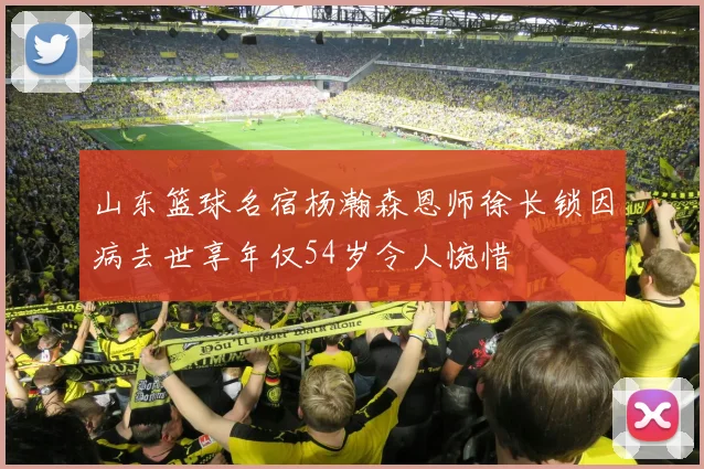 山东篮球名宿杨瀚森恩师徐长锁因病去世享年仅54岁令人惋惜