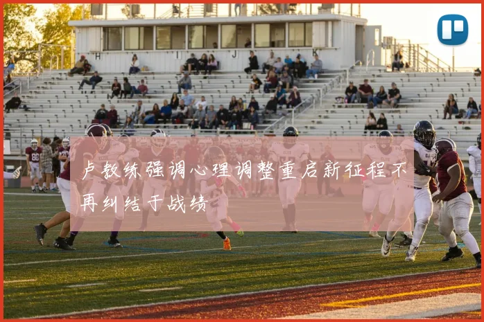 卢教练强调心理调整重启新征程不再纠结于战绩