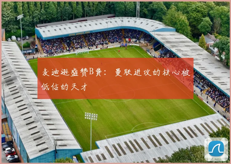 麦迪逊盛赞B费：曼联进攻的核心被低估的天才