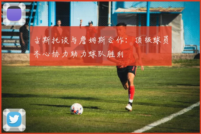 古斯托谈与詹姆斯合作：顶级球员齐心协力助力球队胜利