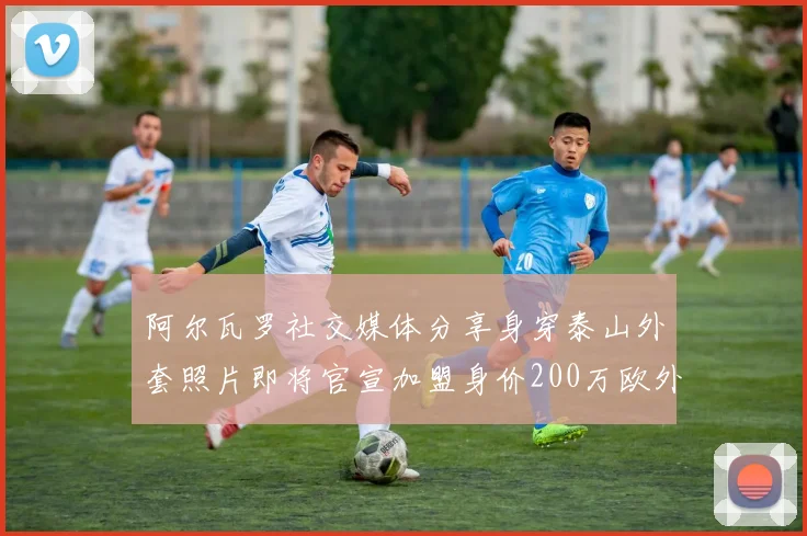 阿尔瓦罗社交媒体分享身穿泰山外套照片即将官宣加盟身价200万欧外援