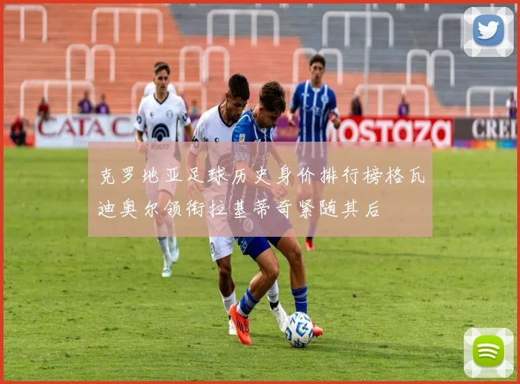 克罗地亚足球历史身价排行榜格瓦迪奥尔领衔拉基蒂奇紧随其后