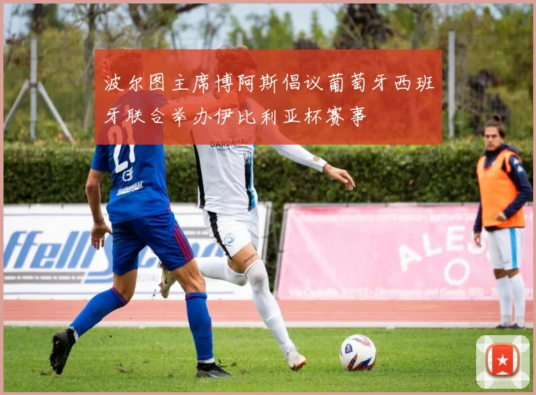 波尔图主席博阿斯倡议葡萄牙西班牙联合举办伊比利亚杯赛事