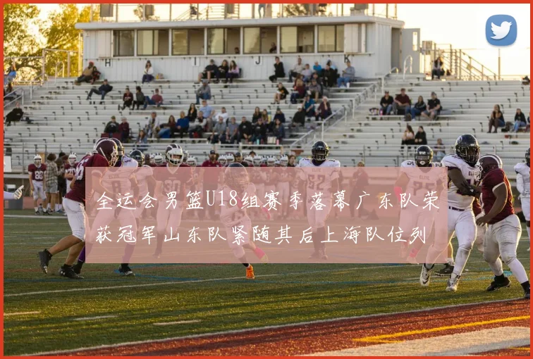 全运会男篮U18组赛季落幕广东队荣获冠军山东队紧随其后上海队位列第三