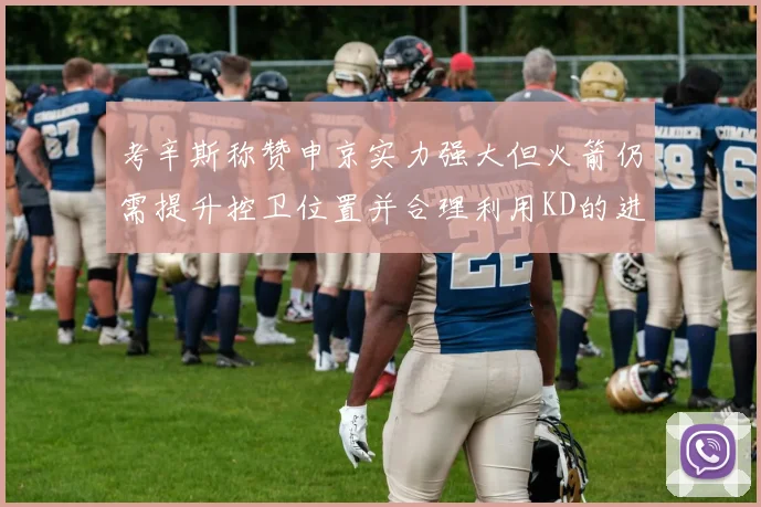 考辛斯称赞申京实力强大但火箭仍需提升控卫位置并合理利用KD的进攻能力