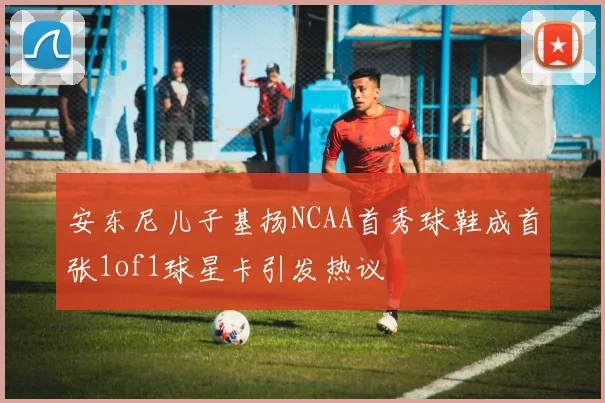 安东尼儿子基扬NCAA首秀球鞋成首张1of1球星卡引发热议