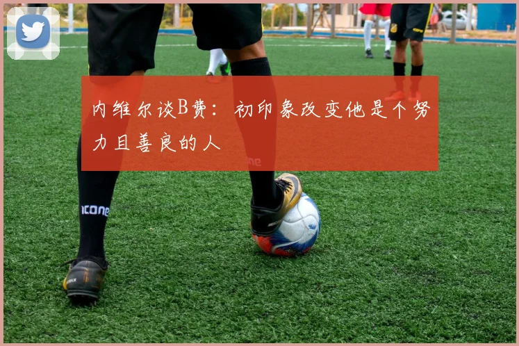 内维尔谈B费：初印象改变他是个努力且善良的人
