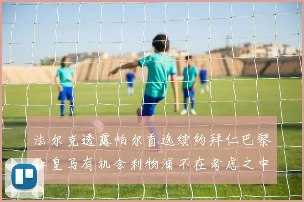 法尔克透露帕尔首选续约拜仁巴黎和皇马有机会利物浦不在考虑之中