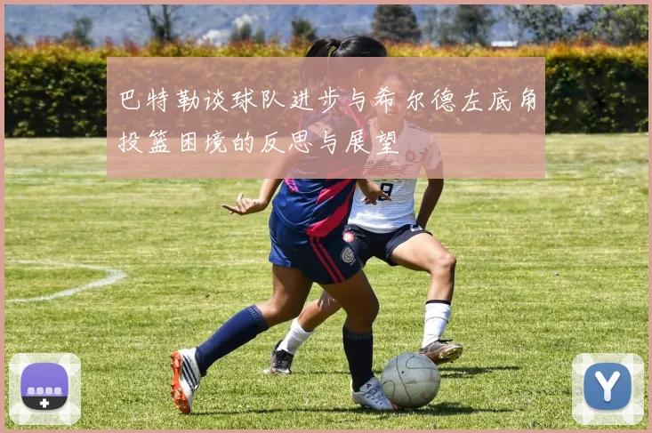 巴特勒谈球队进步与希尔德左底角投篮困境的反思与展望