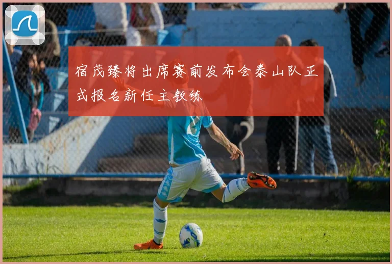 宿茂臻将出席赛前发布会泰山队正式报名新任主教练