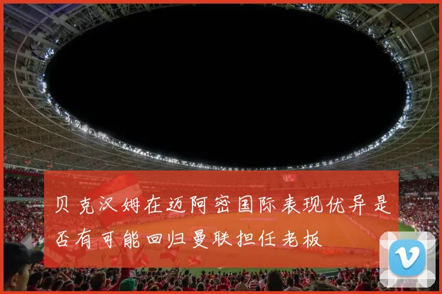 贝克汉姆在迈阿密国际表现优异是否有可能回归曼联担任老板