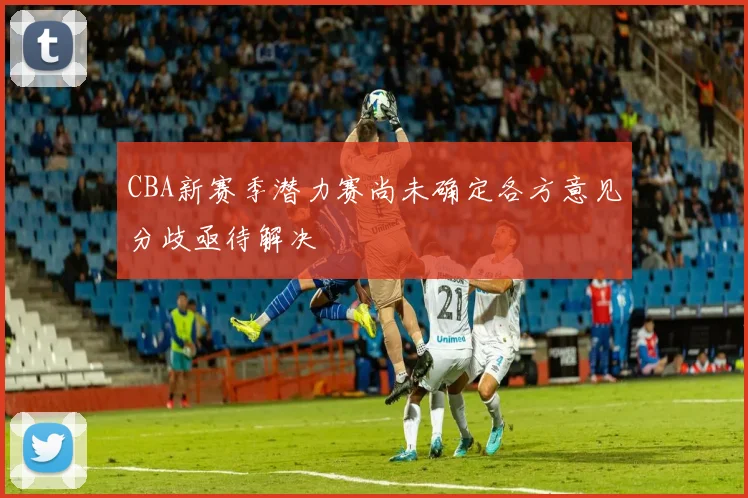 CBA新赛季潜力赛尚未确定各方意见分歧亟待解决
