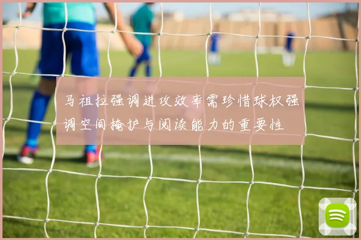 马祖拉强调进攻效率需珍惜球权强调空间掩护与阅读能力的重要性